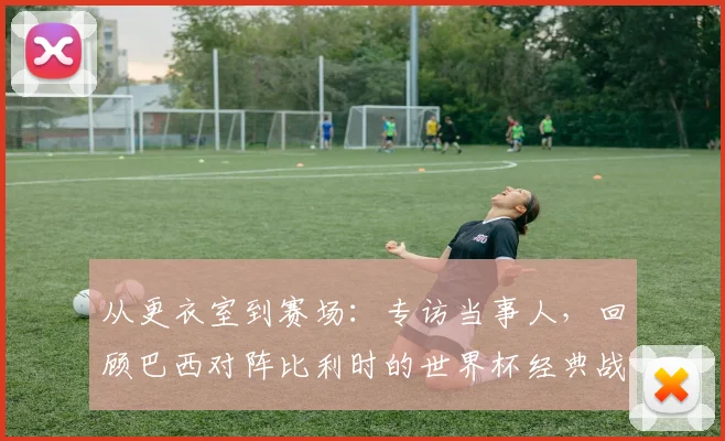 从更衣室到赛场:专访当事人,回顾巴西对阵比利时的世界杯经典战役