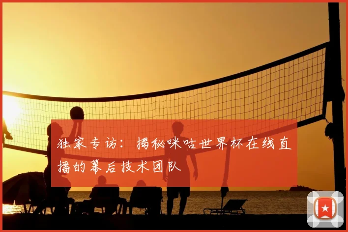 独家专访:揭秘咪咕世界杯在线直播的幕后技术团队