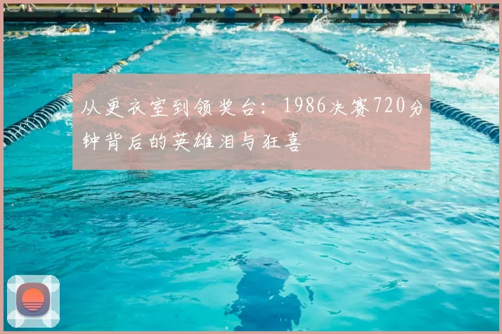 从更衣室到领奖台:1986决赛720分钟背后的英雄泪与狂喜
