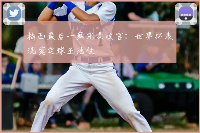 梅西最后一舞完美收官:世界杯表现奠定球王地位