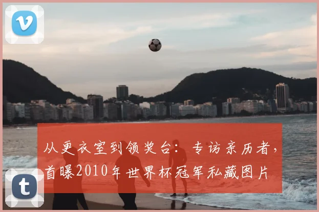 从更衣室到领奖台:专访亲历者,首曝2010年世界杯冠军私藏图片