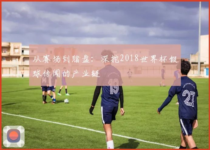 从赛场到赌盘:深挖2018世界杯假球传闻的产业链