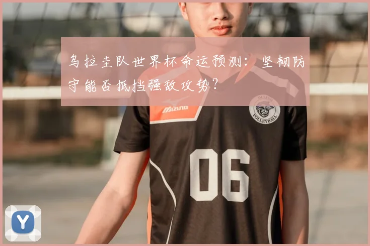 乌拉圭队世界杯命运预测:坚韧防守能否抵挡强敌攻势?