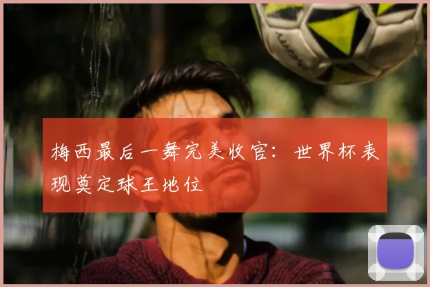 梅西最后一舞完美收官:世界杯表现奠定球王地位
