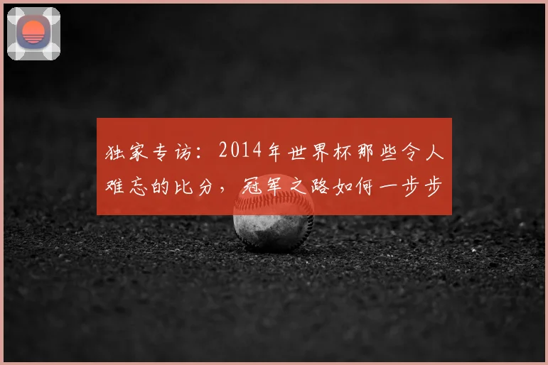 独家专访:2014年世界杯那些令人难忘的比分,冠军之路如何一步步铸就?