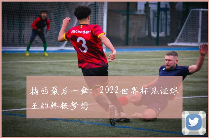 梅西最后一舞：2022世界杯见证球王的终极梦想