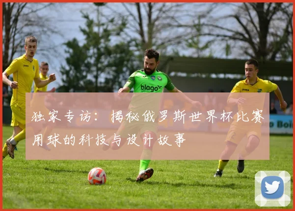 独家专访:揭秘俄罗斯世界杯比赛用球的科技与设计故事