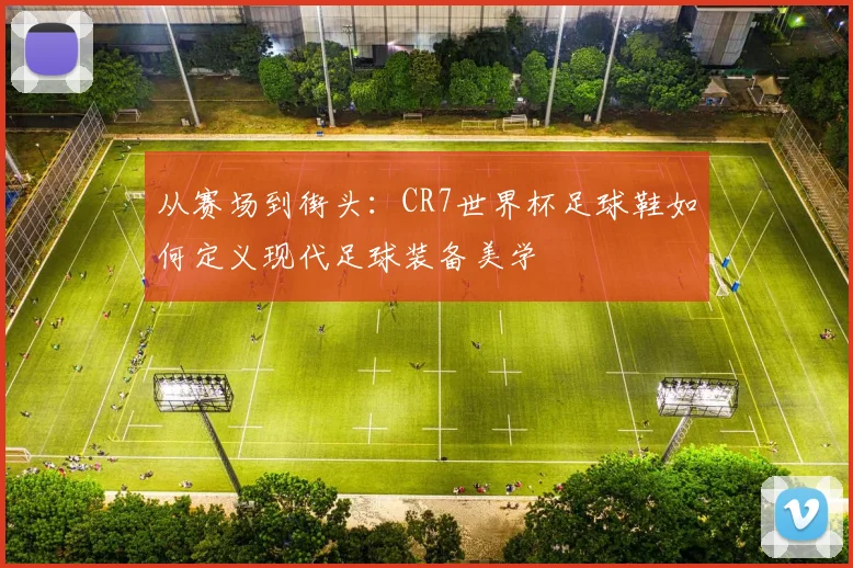 从赛场到街头:CR7世界杯足球鞋如何定义现代足球装备美学