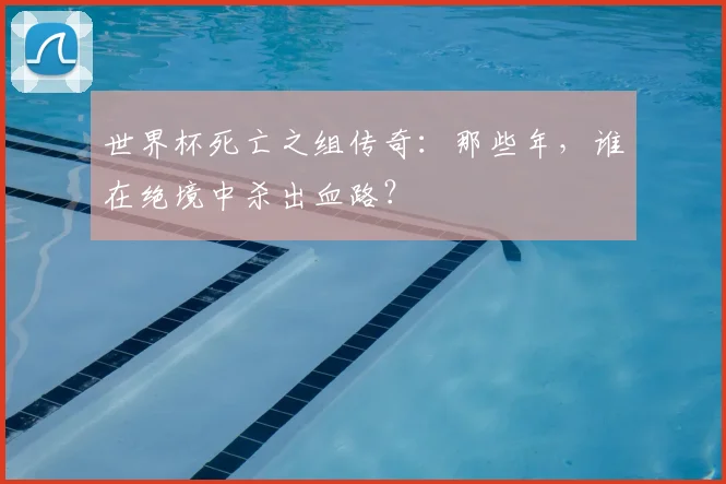 世界杯死亡之组传奇:那些年,谁在绝境中杀出血路?