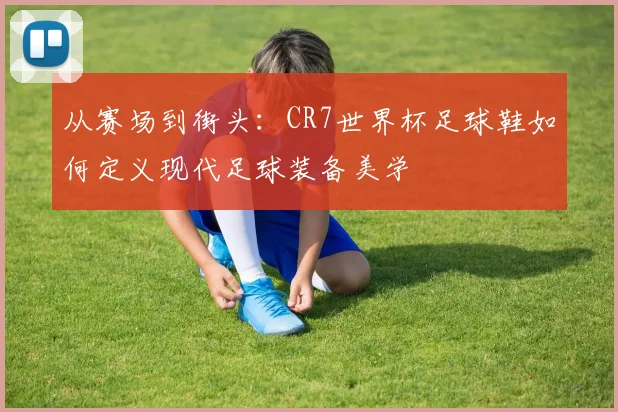 从赛场到街头:CR7世界杯足球鞋如何定义现代足球装备美学