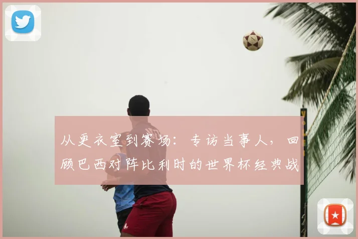 从更衣室到赛场:专访当事人,回顾巴西对阵比利时的世界杯经典战役