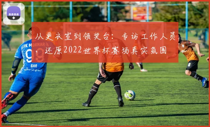 从更衣室到领奖台:专访工作人员,还原2022世界杯赛场真实氛围