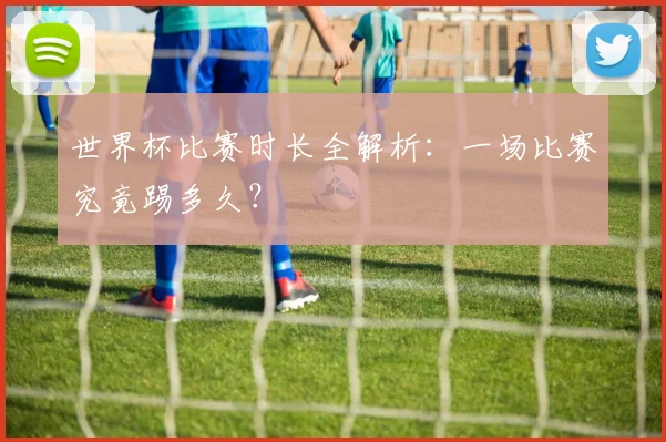 世界杯比赛时长全解析:一场比赛究竟踢多久?