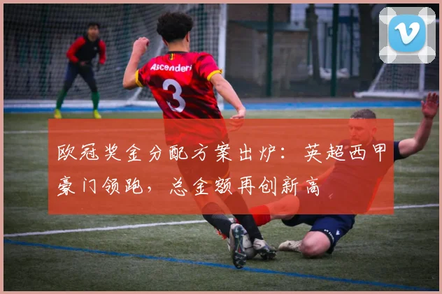 欧冠奖金分配方案出炉：英超西甲豪门领跑，总金额再创新高