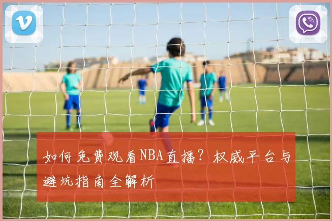 如何免费观看NBA直播？权威平台与避坑指南全解析