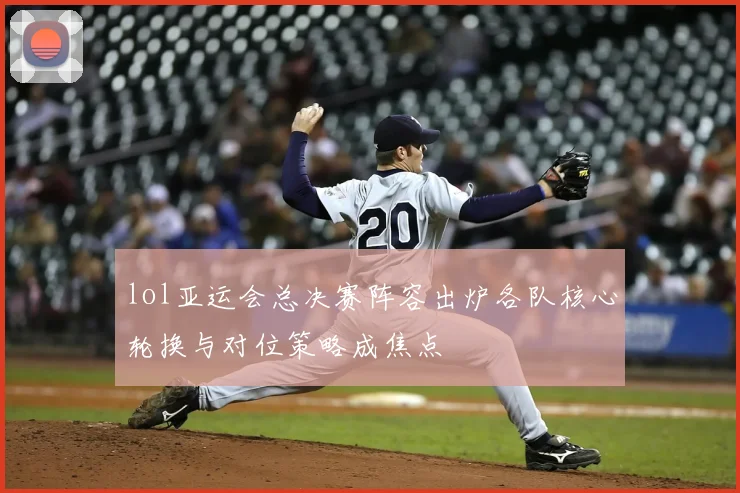 lol亚运会总决赛阵容出炉各队核心轮换与对位策略成焦点
