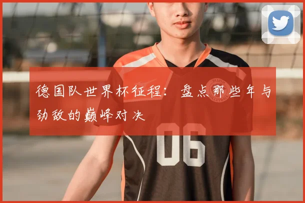 德国队世界杯征程：盘点那些年与劲敌的巅峰对决