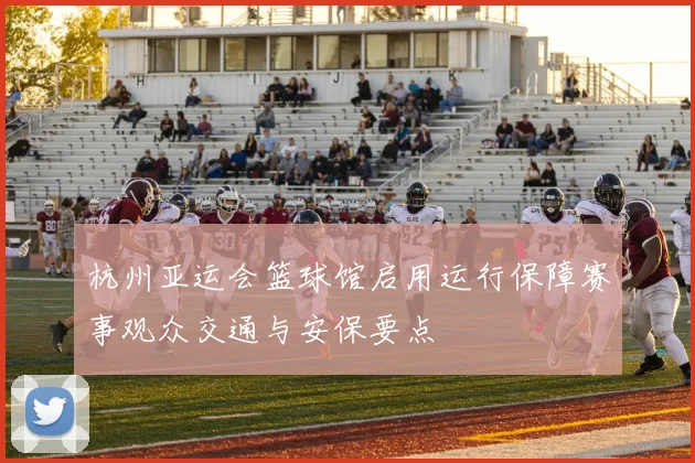 杭州亚运会篮球馆启用运行保障赛事观众交通与安保要点