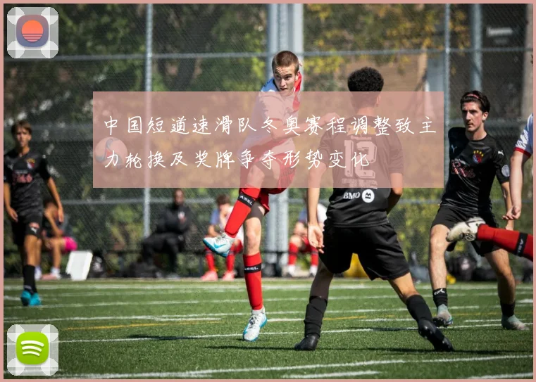 中国短道速滑队冬奥赛程调整致主力轮换及奖牌争夺形势变化