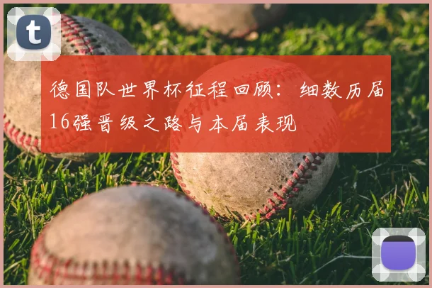 德国队世界杯征程回顾：细数历届16强晋级之路与本届表现