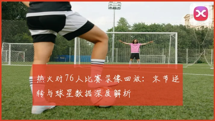 热火对76人比赛录像回放:末节逆转与球星数据深度解析