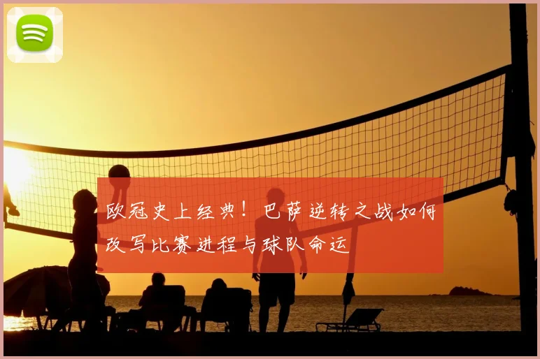 欧冠史上经典！巴萨逆转之战如何改写比赛进程与球队命运