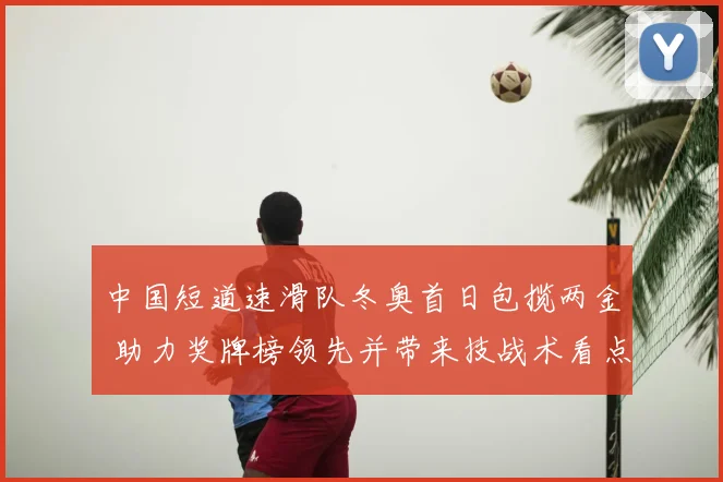 中国短道速滑队冬奥首日包揽两金 助力奖牌榜领先并带来技战术看点