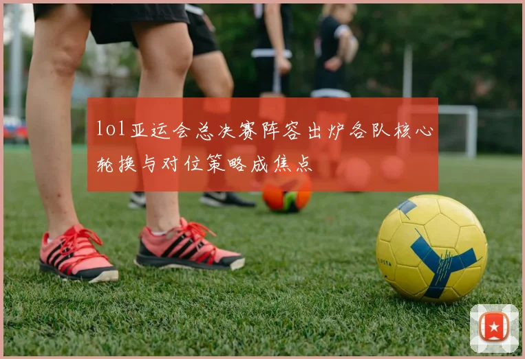 lol亚运会总决赛阵容出炉各队核心轮换与对位策略成焦点